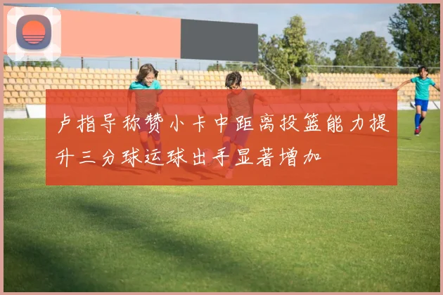 卢指导称赞小卡中距离投篮能力提升三分球运球出手显著增加