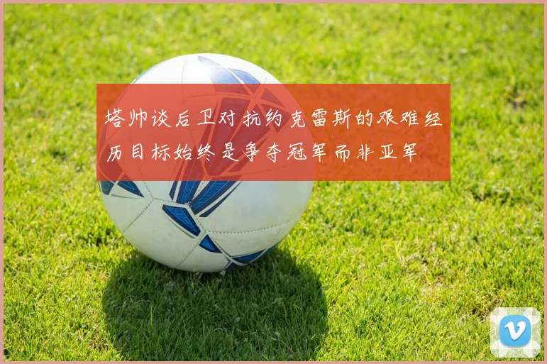 塔帅谈后卫对抗约克雷斯的艰难经历目标始终是争夺冠军而非亚军