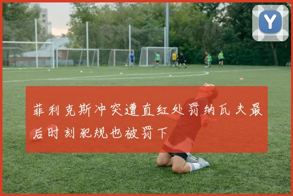 菲利克斯冲突遭直红处罚纳瓦夫最后时刻犯规也被罚下