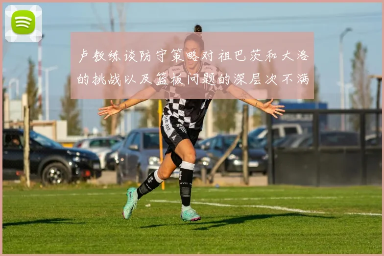 卢教练谈防守策略对祖巴茨和大洛的挑战以及篮板问题的深层次不满