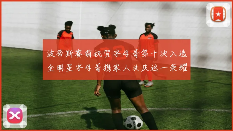 波蒂斯赛前祝贺字母哥第十次入选全明星字母哥携家人共庆这一荣耀时刻