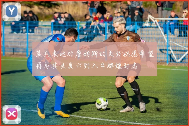 莱利表达对詹姆斯的美好祝愿希望再与其共度六到八年辉煌时光