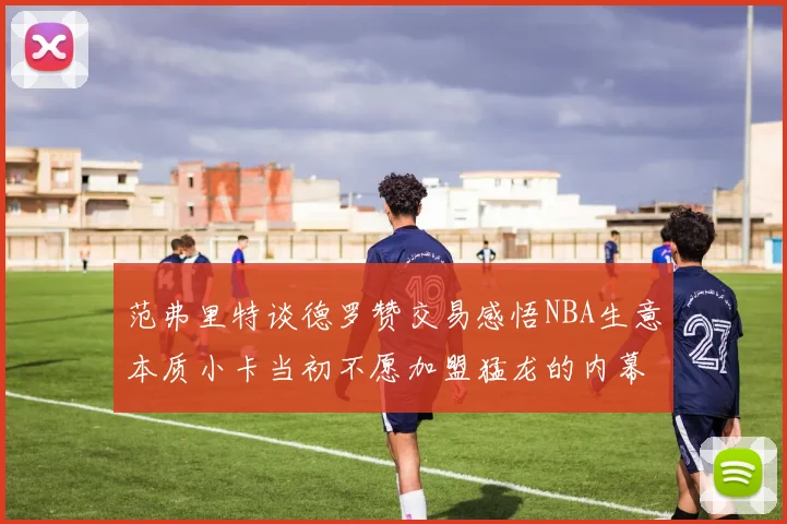 范弗里特谈德罗赞交易感悟NBA生意本质小卡当初不愿加盟猛龙的内幕揭秘