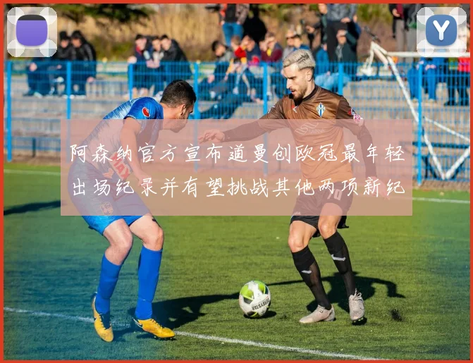 阿森纳官方宣布道曼创欧冠最年轻出场纪录并有望挑战其他两项新纪录