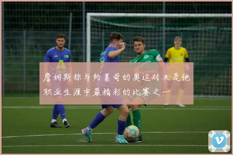 詹姆斯称与约基奇的奥运对决是他职业生涯中最精彩的比赛之一