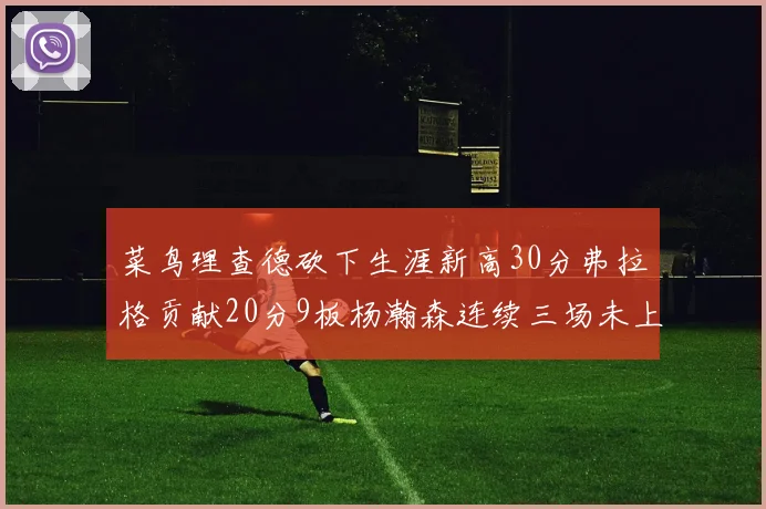 菜鸟理查德砍下生涯新高30分弗拉格贡献20分9板杨瀚森连续三场未上场