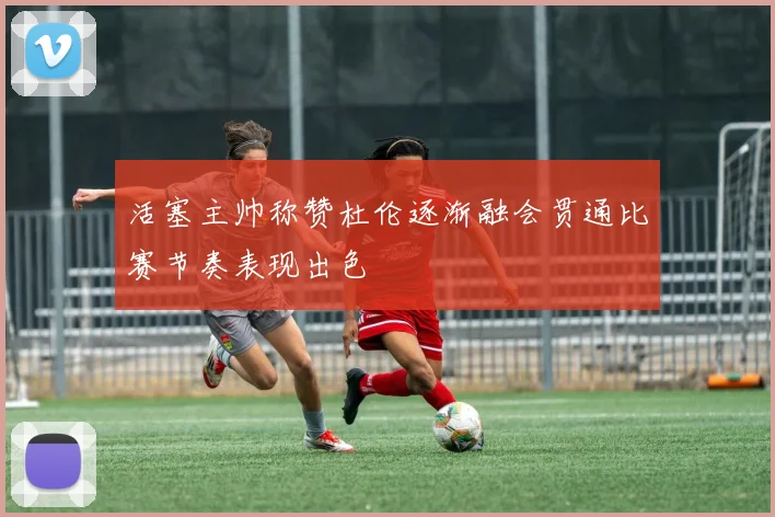 活塞主帅称赞杜伦逐渐融会贯通比赛节奏表现出色