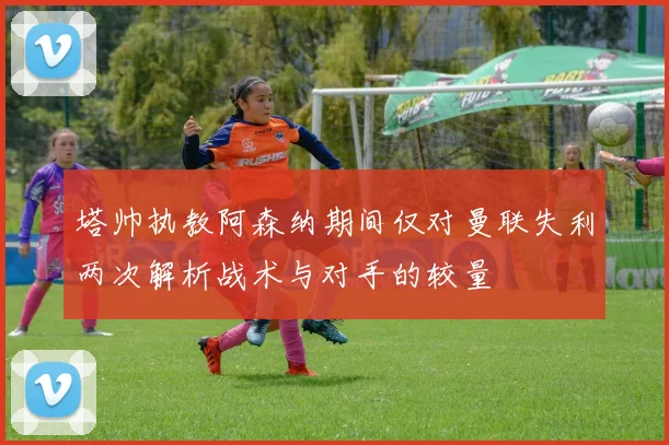 塔帅执教阿森纳期间仅对曼联失利两次解析战术与对手的较量