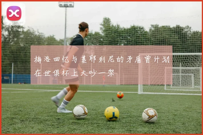 梅洛回忆与基耶利尼的矛盾曾计划在世俱杯上大吵一架