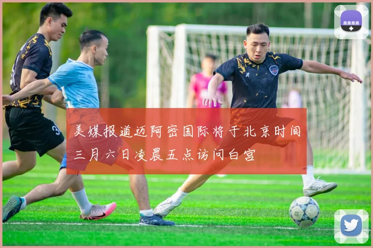 美媒报道迈阿密国际将于北京时间三月六日凌晨五点访问白宫