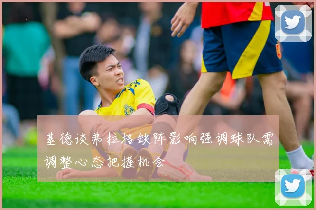 基德谈弗拉格缺阵影响强调球队需调整心态把握机会