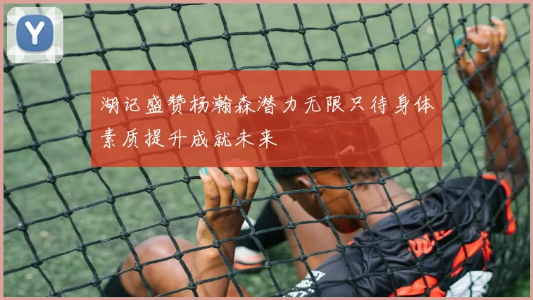 湖记盛赞杨瀚森潜力无限只待身体素质提升成就未来