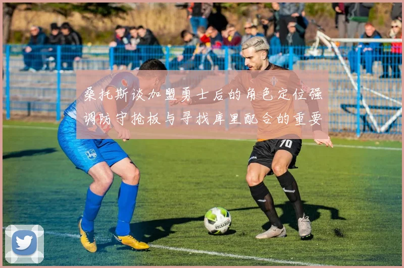 桑托斯谈加盟勇士后的角色定位强调防守抢板与寻找库里配合的重要性