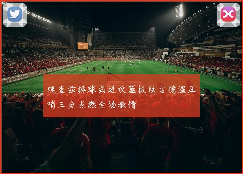 理查兹排球式进攻篮板助古德温压哨三分点燃全场激情